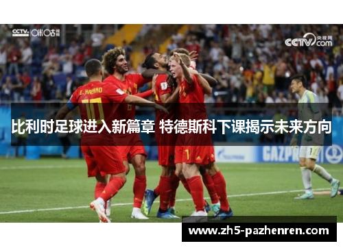 比利时足球进入新篇章 特德斯科下课揭示未来方向