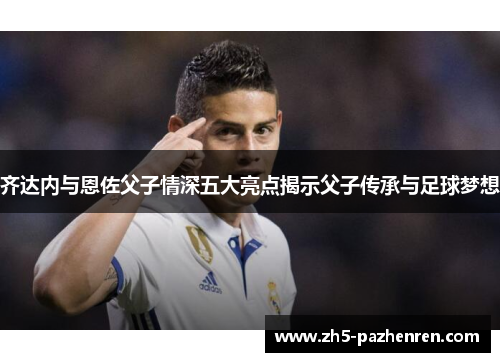 齐达内与恩佐父子情深五大亮点揭示父子传承与足球梦想 齐达内与恩佐父子情深五大亮点揭示父子传承与足球梦想