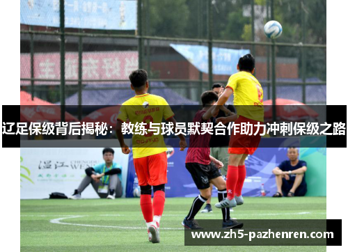 辽足保级背后揭秘:教练与球员默契合作助力冲刺保级之路 辽足保级背后揭秘:教练与球员默契合作助力冲刺保级之路