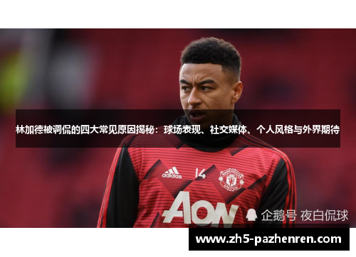 林加德被调侃的四大常见原因揭秘：球场表现、社交媒体、个人风格与外界期待