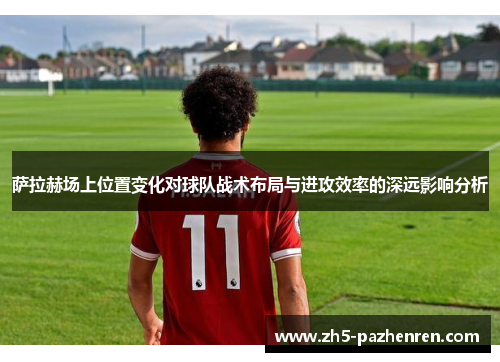 萨拉赫场上位置变化对球队战术布局与进攻效率的深远影响分析