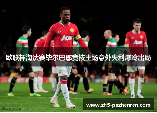 欧联杯淘汰赛毕尔巴鄂竞技主场意外失利爆冷出局 欧联杯淘汰赛毕尔巴鄂竞技主场意外失利爆冷出局