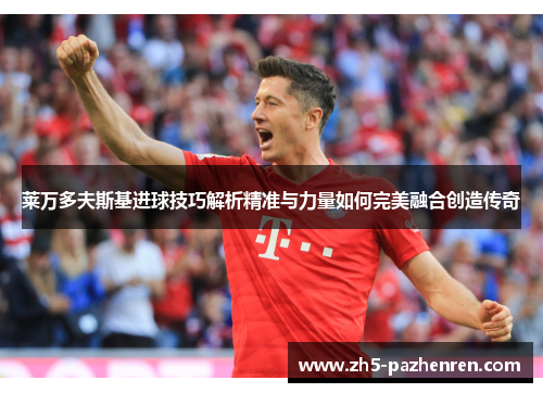 莱万多夫斯基进球技巧解析精准与力量如何完美融合创造传奇