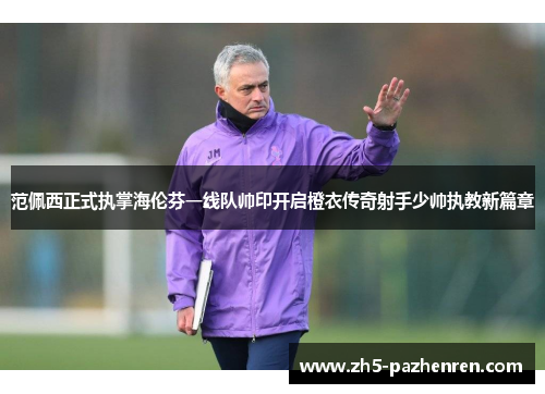 范佩西正式执掌海伦芬一线队帅印开启橙衣传奇射手少帅执教新篇章 范佩西正式执掌海伦芬一线队帅印开启橙衣传奇射手少帅执教新篇章