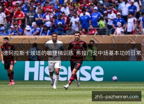 德阿拉斯卡埃塔的敏捷梯训练 弗拉门戈中场基本功的日常 德阿拉斯卡埃塔的敏捷梯训练 弗拉门戈中场基本功的日常